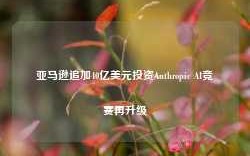 亚马逊追加40亿美元投资Anthropic AI竞赛再升级