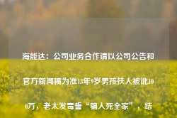 海能达：公司业务合作请以公司公告和官方新闻稿为准13年9岁男孩扶人被讹100万，老太发毒誓“骗人死全家”，结局如何