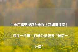 中央广播电视总台央视《新闻直播间》| 民生一件事·打通公证服务“最后一公里”