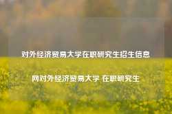 对外经济贸易大学在职研究生招生信息网对外经济贸易大学 在职研究生