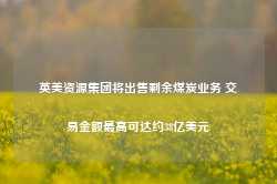 英美资源集团将出售剩余煤炭业务 交易金额最高可达约38亿美元