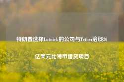 特朗普选择Lutnick的公司与Tether洽谈20亿美元比特币借贷项目