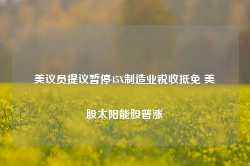 美议员提议暂停45X制造业税收抵免 美股太阳能股普涨