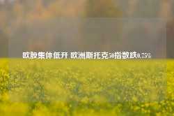 欧股集体低开 欧洲斯托克50指数跌0.75%