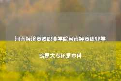 河南经济贸易职业学院河南经贸职业学院是大专还是本科