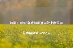 深圳：到2027年底深圳境内外上市公司总市值突破15万亿元-第1张图片-润美贸易